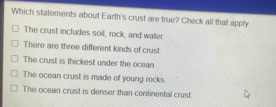 which statements about earths crust are true? check all that apply. the crust includes soil, rock, and water. there are three different kinds of crust. the crust is thickest under the ocean. the ocean crust is made of young rocks. the ocean crust is denser than continental crust.