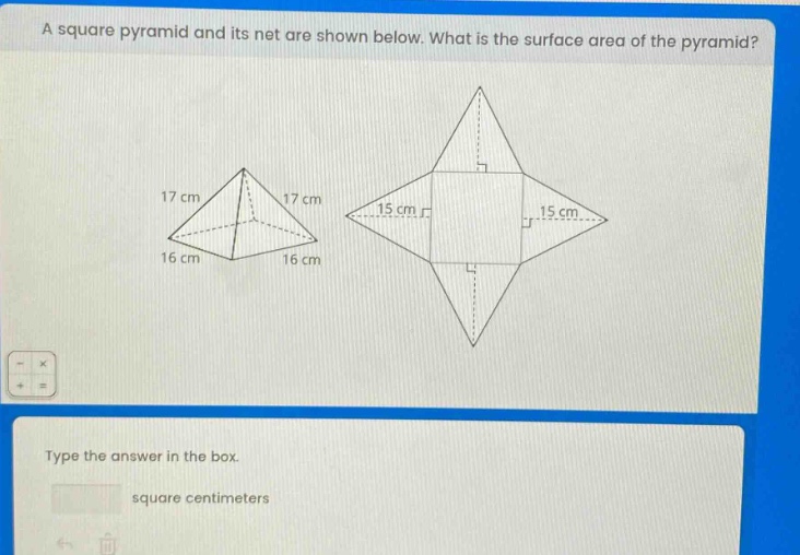 a square pyramid and its net are shown below. what is the surface area of the pyramid? 17 cm 17 cm 15 cm 15 cm 16 cm 16 cm type the answer in the box. square centimeters