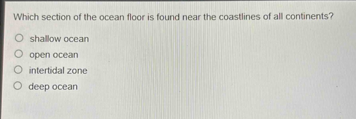 which section of the ocean floor is found near the coastlines of all continents?\nshallow ocean\nopen ocean\nintertidal zone\ndeep ocean