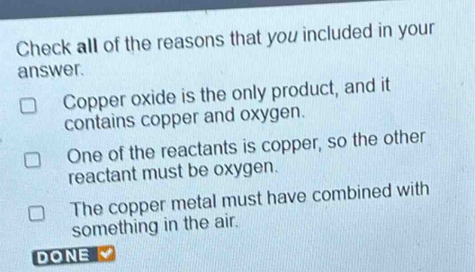 check all of the reasons that you included in your answer. copper oxide is the only product, and it contains copper and oxygen. one of the reactants is copper, so the other reactant must be oxygen. the copper metal must have combined with something in the air. done