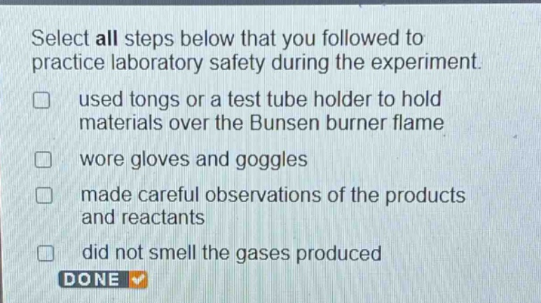 select all steps below that you followed to practice laboratory safety during the experiment. used tongs or a test tube holder to hold materials over the bunsen burner flame wore gloves and goggles made careful observations of the products and reactants did not smell the gases produced done