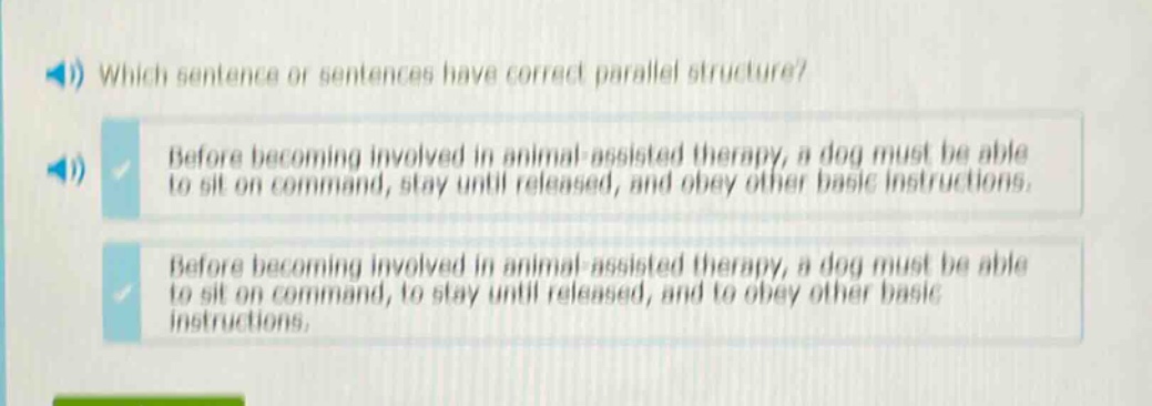 which sentence or sentences have correct parallel structure? before becoming involved in animal - assisted therapy, a dog must be able to sit on command, stay until released, and obey other basic instructions. before becoming involved in animal - assisted therapy, a dog must be able to sit on command, to stay until released, and to obey other basic instructions.