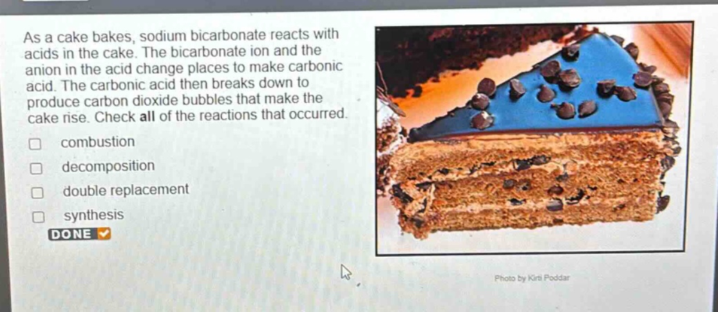 as a cake bakes, sodium bicarbonate reacts with acids in the cake. the bicarbonate ion and the anion in the acid change places to make carbonic acid. the carbonic acid then breaks down to produce carbon dioxide bubbles that make the cake rise. check all of the reactions that occurred. combustion decomposition double replacement synthesis done