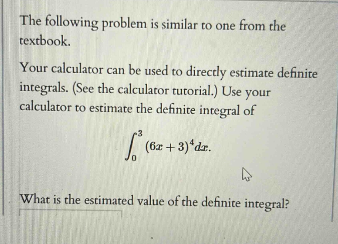 the following problem is similar to one from the textbook. your calculator can be used to directly estimate definite integrals. (see the calculator tutorial.) use your calculator to estimate the definite integral of ∫₀³(6x + 3)⁴dx. what is the estimated value of the definite integral?