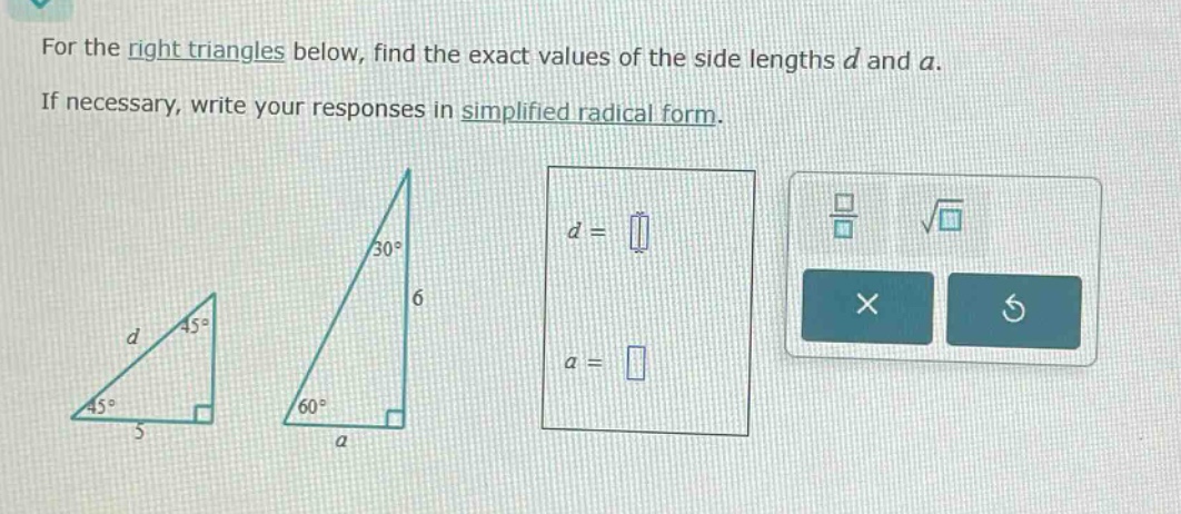 for the right triangles below, find the exact values of the side lengths d and a. if necessary, write your responses in simplified radical form.