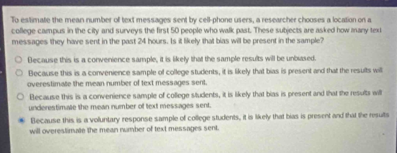 to estimate the mean number of text messages sent by cell - phone users, a researcher chooses a location on a college campus in the city and surveys the first 50 people who walk past. these subjects are asked how many text messages they have sent in the past 24 hours. is it likely that bias will be present in the sample? because this is a convenience sample, it is likely that the sample results will be unbiased. because this is a convenience sample of college students, it is likely that bias is present and that the results will overestimate the mean number of text messages sent. because this is a convenience sample of college students, it is likely that bias is present and that the results will underestimate the mean number of text messages sent. because this is a voluntary response sample of college students, it is likely that bias is present and that the results will overestimate the mean number of text messages sent.