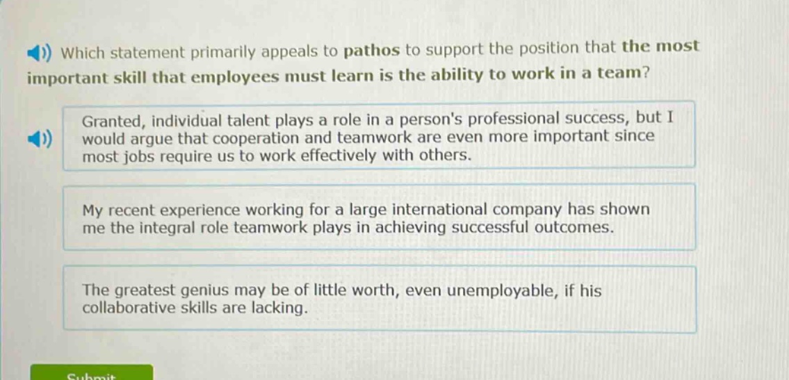 which statement primarily appeals to pathos to support the position that the most important skill that employees must learn is the ability to work in a team? granted, individual talent plays a role in a persons professional success, but i would argue that cooperation and teamwork are even more important since most jobs require us to work effectively with others. my recent experience working for a large international company has shown me the integral role teamwork plays in achieving successful outcomes. the greatest genius may be of little worth, even unemployable, if his collaborative skills are lacking.