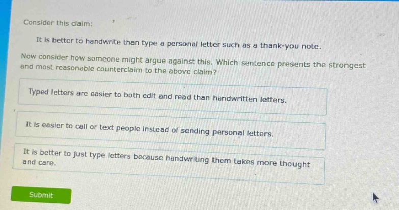 consider this claim: it is better to handwrite than type a personal letter such as a thank - you note. now consider how someone might argue against this. which sentence presents the strongest and most reasonable counterclaim to the above claim? typed letters are easier to both edit and read than handwritten letters. it is easier to call or text people instead of sending personal letters. it is better to just type letters because handwriting them takes more thought and care.