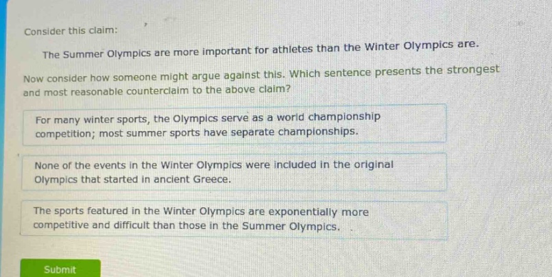 consider this claim: the summer olympics are more important for athletes than the winter olympics are. now consider how someone might argue against this. which sentence presents the strongest and most reasonable counter - claim to the above claim? for many winter sports, the olympics serve as a world championship competition; most summer sports have separate championships. none of the events in the winter olympics were included in the original olympics that started in ancient greece. the sports featured in the winter olympics are exponentially more competitive and difficult than those in the summer olympics.