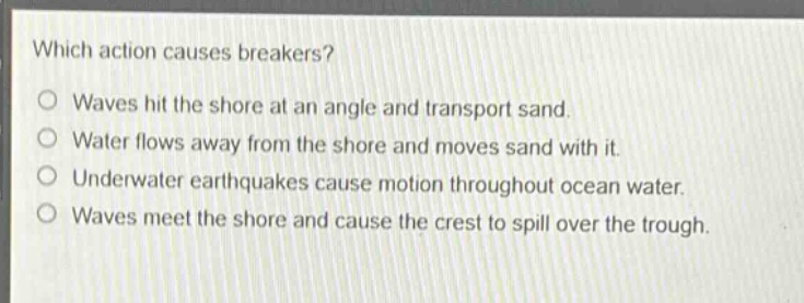 which action causes breakers?\nwaves hit the shore at an angle and transport sand.\nwater flows away from the shore and moves sand with it.\nunderwater earthquakes cause motion throughout ocean water.\nwaves meet the shore and cause the crest to spill over the trough.