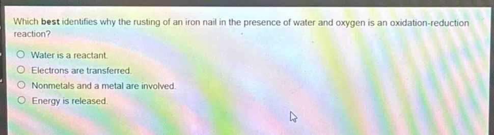 which best identifies why the rusting of an iron nail in the presence of water and oxygen is an oxidation - reduction reaction?\nwater is a reactant.\nelectrons are transferred.\nnonmetals and a metal are involved.\nenergy is released.