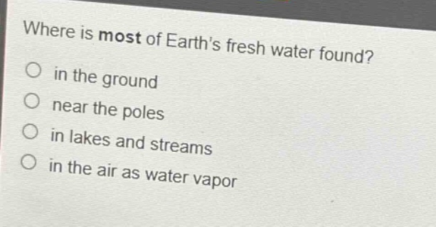 where is most of earths fresh water found?\no in the ground\no near the poles\no in lakes and streams\no in the air as water vapor