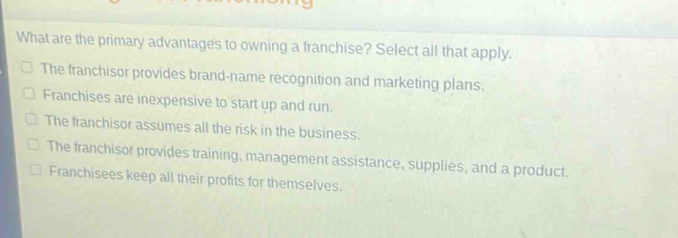 what are the primary advantages to owning a franchise? select all that apply. the franchisor provides brand - name recognition and marketing plans. franchises are inexpensive to start up and run. the franchisor assumes all the risk in the business. the franchisor provides training, management assistance, supplies, and a product. franchisees keep all their profits for themselves.