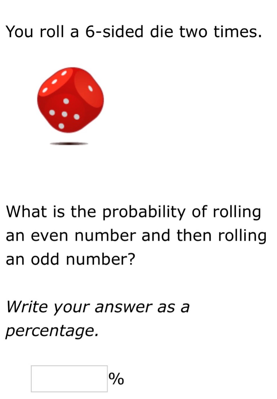 you roll a 6 - sided die two times. what is the probability of rolling an even number and then rolling an odd number? write your answer as a percentage. %