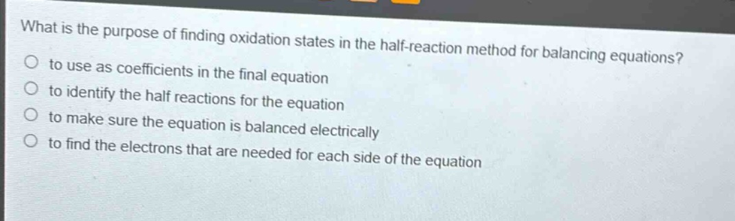 what is the purpose of finding oxidation states in the half - reaction method for balancing equations?\no to use as coefficients in the final equation\no to identify the half reactions for the equation\no to make sure the equation is balanced electrically\no to find the electrons that are needed for each side of the equation