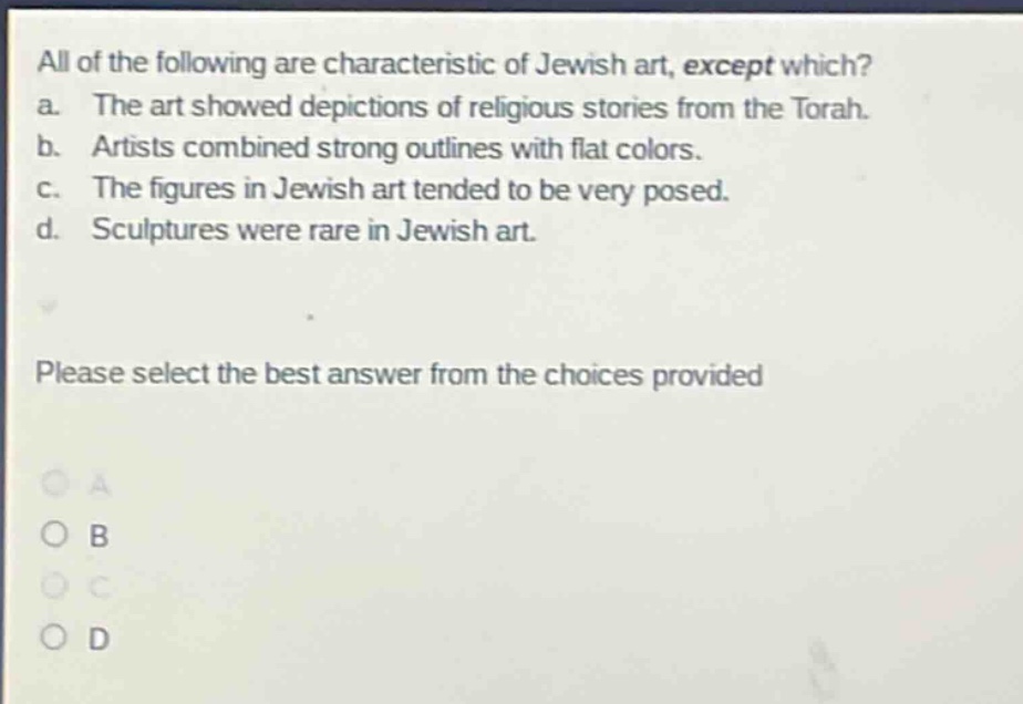 all of the following are characteristic of jewish art, except which? a. the art showed depictions of religious stories from the torah. b. artists combined strong outlines with flat colors. c. the figures in jewish art tended to be very posed. d. sculptures were rare in jewish art. please select the best answer from the choices provided