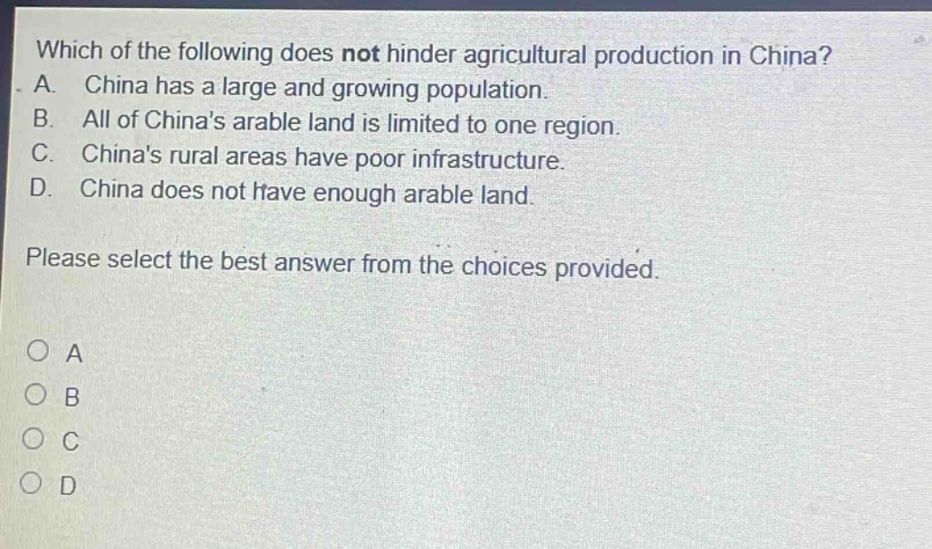 which of the following does not hinder agricultural production in china? a. china has a large and growing population. b. all of chinas arable land is limited to one region. c. chinas rural areas have poor infrastructure. d. china does not have enough arable land. please select the best answer from the choices provided. o a o b o c o d