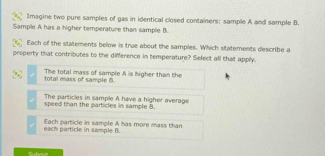 imagine two pure samples of gas in identical closed containers: sample a and sample b. sample a has a higher temperature than sample b. each of the statements below is true about the samples. which statements describe a property that contributes to the difference in temperature? select all that apply. the total mass of sample a is higher than the total mass of sample b. the particles in sample a have a higher average speed than the particles in sample b. each particle in sample a has more mass than each particle in sample b.
