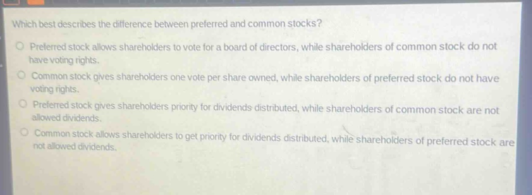 which best describes the difference between preferred and common stocks?\npreferred stock allows shareholders to vote for a board of directors, while shareholders of common stock do not have voting rights.\ncommon stock gives shareholders one vote per share owned, while shareholders of preferred stock do not have voting rights.\npreferred stock gives shareholders priority for dividends distributed, while shareholders of common stock are not allowed dividends.\ncommon stock allows shareholders to get priority for dividends distributed, while shareholders of preferred stock are not allowed dividends.