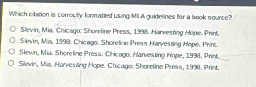 which citation is correctly formatted using mla guidelines for a book source?\no slevin, mia. chicago: shoreline press, 1998. harvesting hope. print.\no slevin, mia. 1998: chicago. shoreline press harvesting hope. print.\no slevin, mia. shoreline press: chicago. harvesting hope, 1998. print.\no slevin, mia. harvesting hope. chicago: shoreline press, 1998. print.
