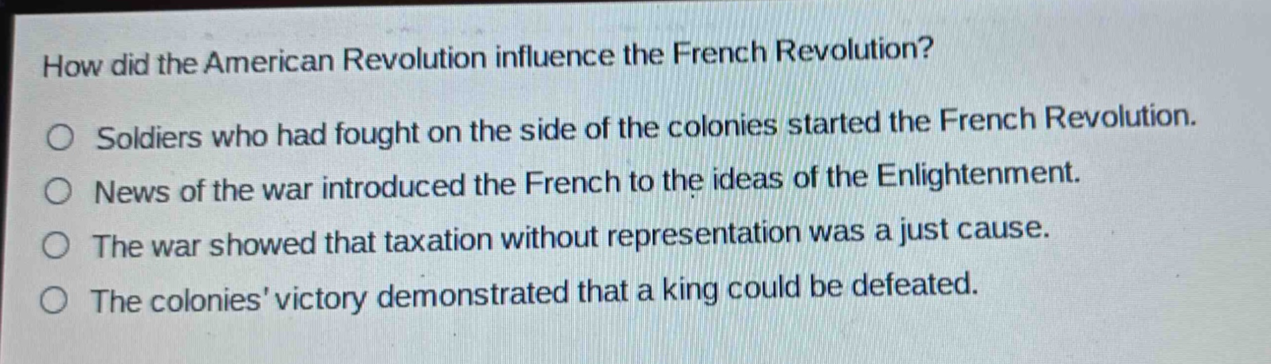 how did the american revolution influence the french revolution?\no soldiers who had fought on the side of the colonies started the french revolution.\no news of the war introduced the french to the ideas of the enlightenment.\no the war showed that taxation without representation was a just cause.\no the colonies victory demonstrated that a king could be defeated.