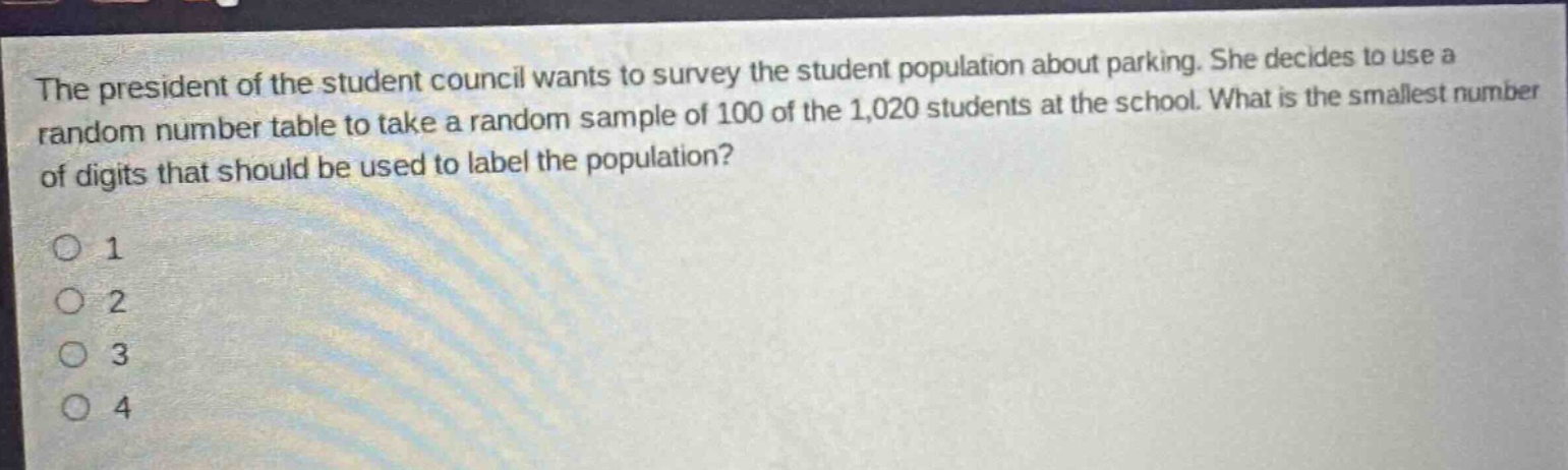 the president of the student council wants to survey the student population about parking. she decides to use a random number table to take a random sample of 100 of the 1,020 students at the school. what is the smallest number of digits that should be used to label the population?\n1\n2\n3\n4