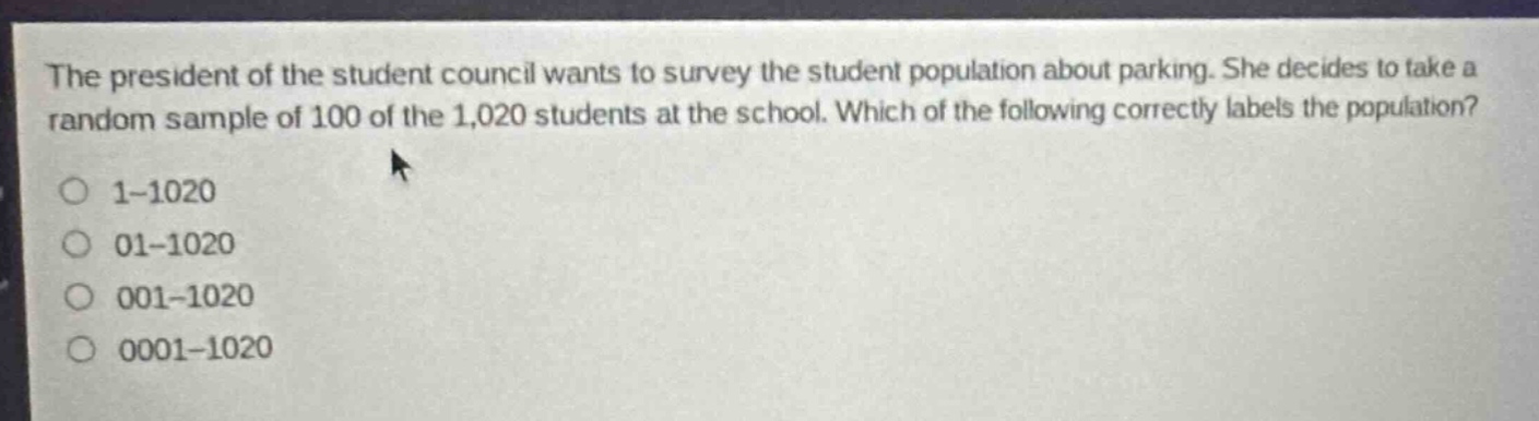 the president of the student council wants to survey the student population about parking. she decides to take a random sample of 100 of the 1,020 students at the school. which of the following correctly labels the population? 1 - 1020 01 - 1020 001 - 1020 0001 - 1020