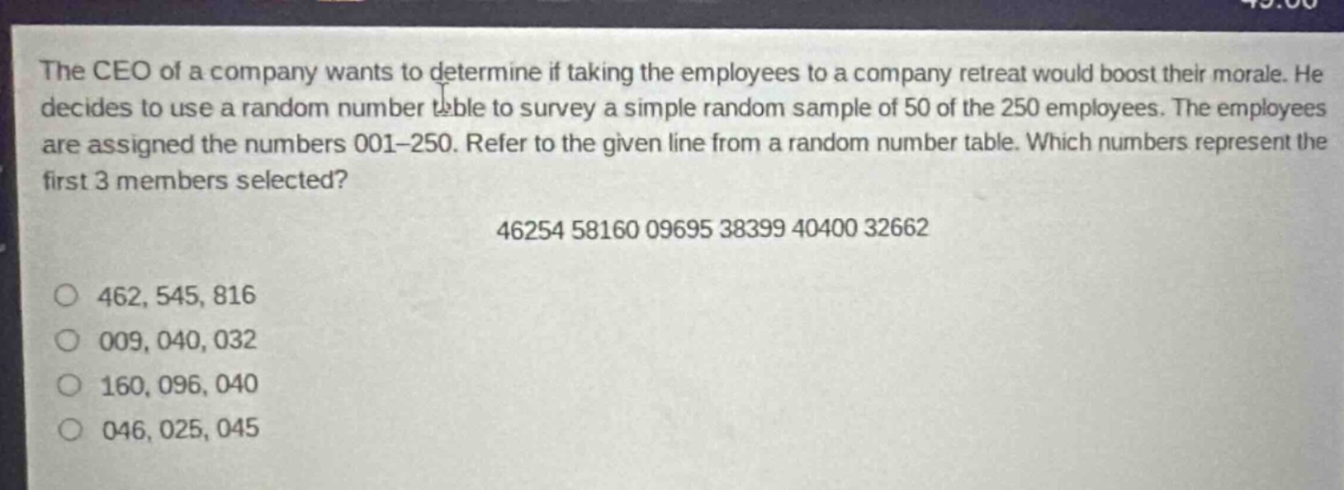 the ceo of a company wants to determine if taking the employees to a company retreat would boost their morale. he decides to use a random number table to survey a simple random sample of 50 of the 250 employees. the employees are assigned the numbers 001 - 250. refer to the given line from a random number table. which numbers represent the first 3 members selected? 46254 58160 09695 38399 40400 32662 462, 545, 816 009, 040, 032 160, 096, 040 046, 025, 045