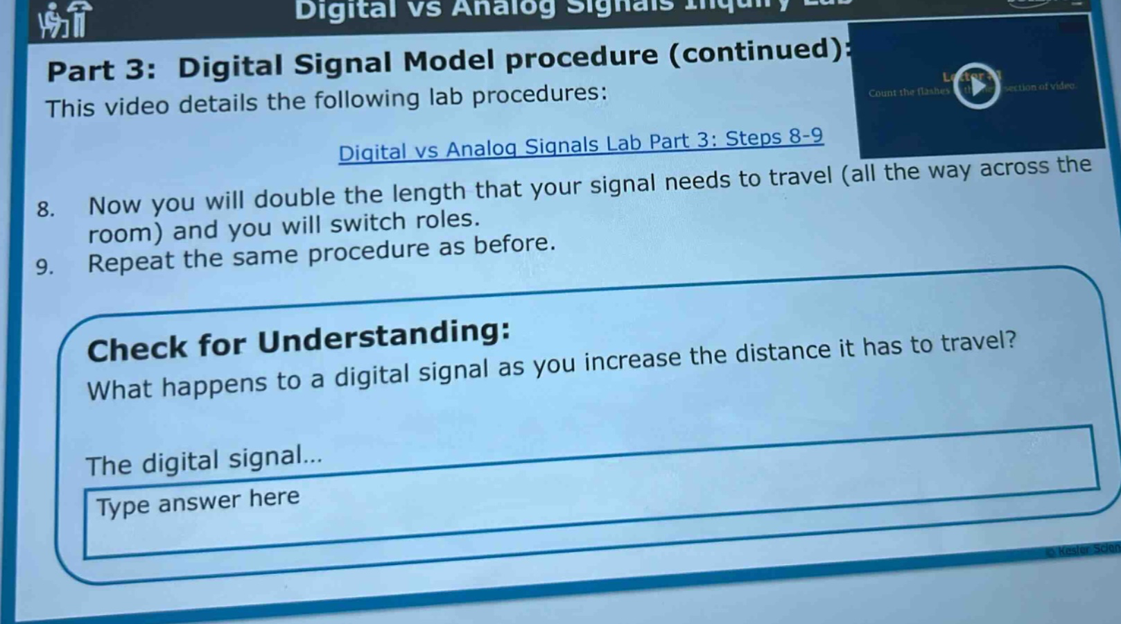 part 3: digital signal model procedure (continued): this video details the following lab procedures: digital vs analog signals lab part 3: steps 8 - 9 8. now you will double the length that your signal needs to travel (all the way across the room) and you will switch roles. 9. repeat the same procedure as before. check for understanding: what happens to a digital signal as you increase the distance it has to travel? the digital signal... type answer here