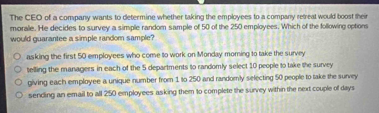 the ceo of a company wants to determine whether taking the employees to a company retreat would boost their morale. he decides to survey a simple random sample of 50 of the 250 employees. which of the following options would guarantee a simple random sample? asking the first 50 employees who come to work on monday morning to take the survey telling the managers in each of the 5 departments to randomly select 10 people to take the survey giving each employee a unique number from 1 to 250 and randomly selecting 50 people to take the survey sending an email to all 250 employees asking them to complete the survey within the next couple of days