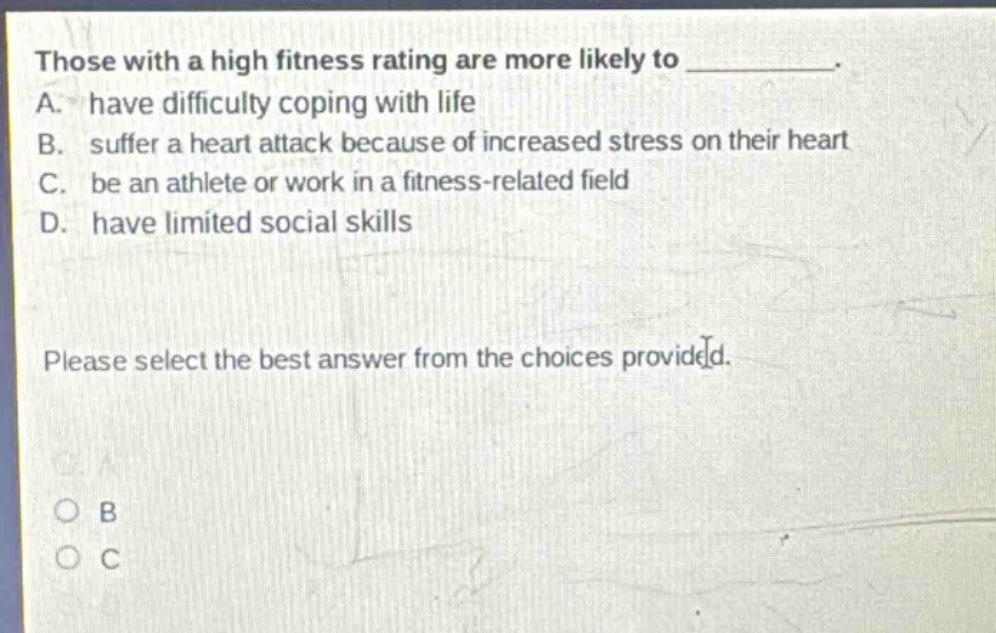 those with a high fitness rating are more likely to ________. a. have difficulty coping with life b. suffer a heart attack because of increased stress on their heart c. be an athlete or work in a fitness - related field d. have limited social skills please select the best answer from the choices provided.