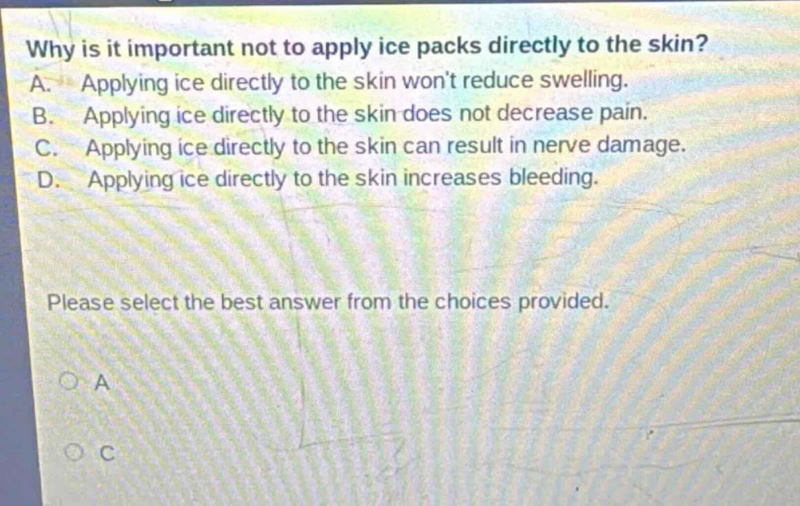 why is it important not to apply ice packs directly to the skin? a. applying ice directly to the skin wont reduce swelling. b. applying ice directly to the skin does not decrease pain. c. applying ice directly to the skin can result in nerve damage. d. applying ice directly to the skin increases bleeding. please select the best answer from the choices provided.