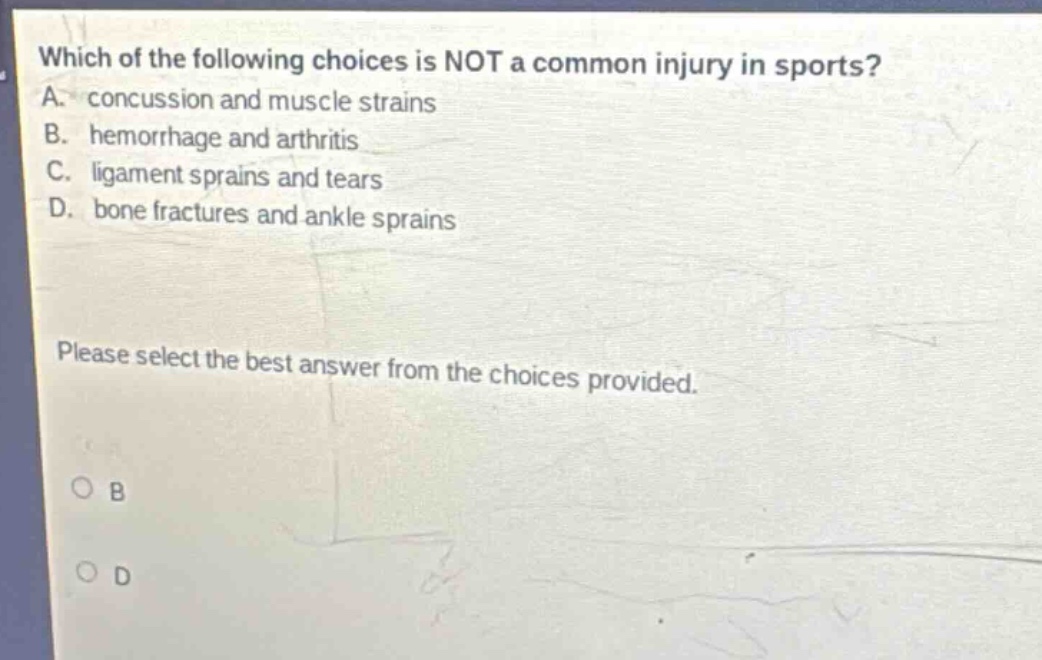 which of the following choices is not a common injury in sports? a. concussion and muscle strains b. hemorrhage and arthritis c. ligament sprains and tears d. bone fractures and ankle sprains please select the best answer from the choices provided.