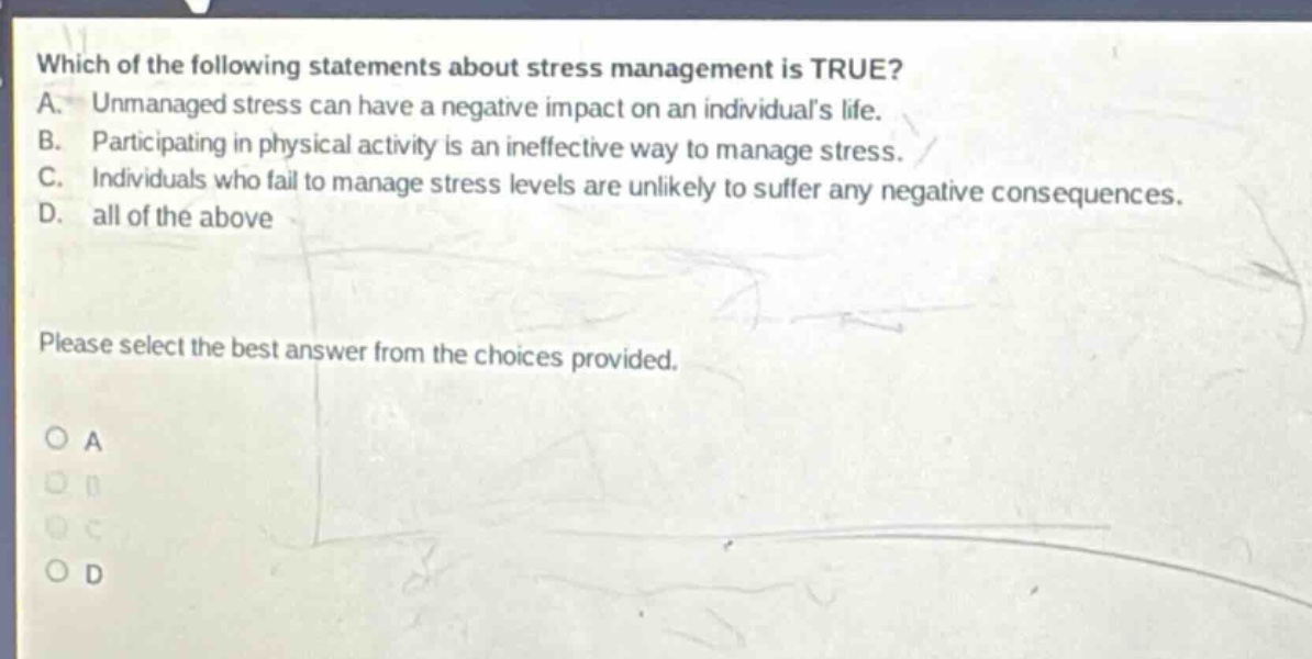 which of the following statements about stress management is true? a. unmanaged stress can have a negative impact on an individuals life. b. participating in physical activity is an ineffective way to manage stress. c. individuals who fail to manage stress levels are unlikely to suffer any negative consequences. d. all of the above please select the best answer from the choices provided. o a o b o c o d