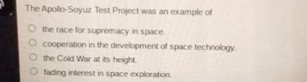 the apollo - soyuz test project was an example of\n○ the race for supremacy in space.\n○ cooperation in the development of space technology.\n○ the cold war at its height.\n○ fading interest in space exploration.