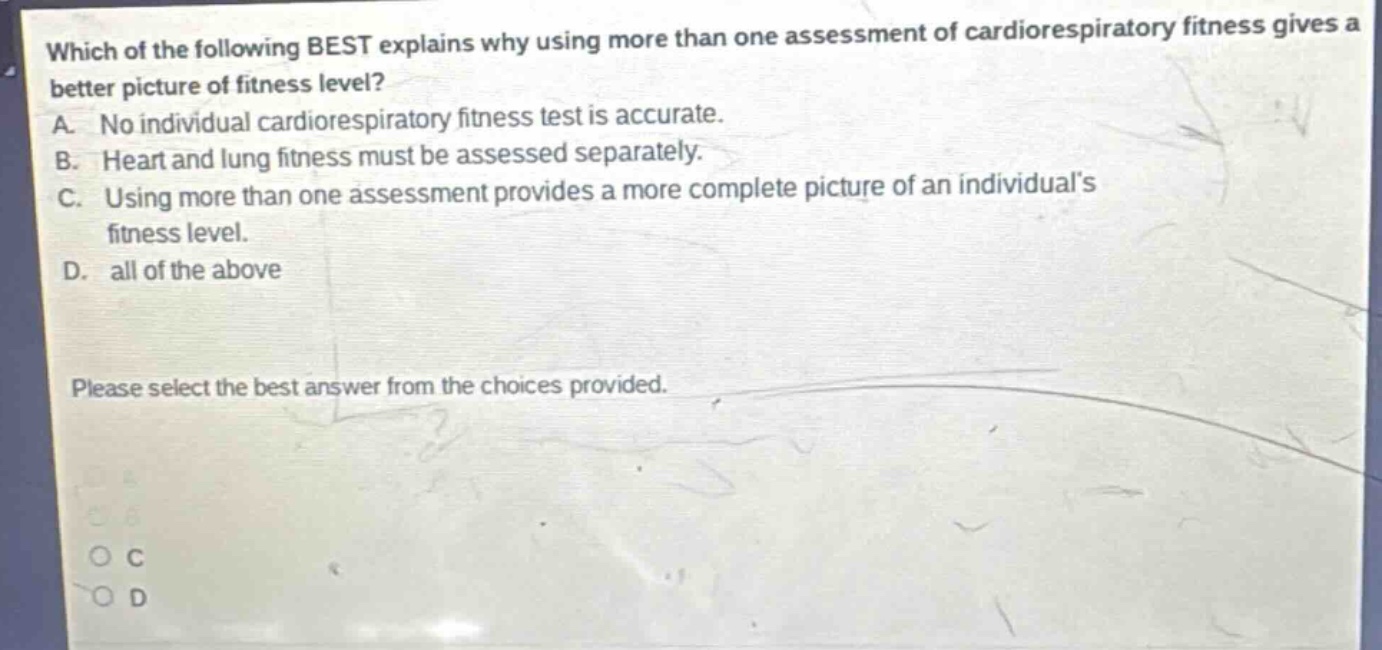 which of the following best explains why using more than one assessment of cardiorespiratory fitness gives a better picture of fitness level? a. no individual cardiorespiratory fitness test is accurate. b. heart and lung fitness must be assessed separately. c. using more than one assessment provides a more complete picture of an individuals fitness level. d. all of the above please select the best answer from the choices provided.