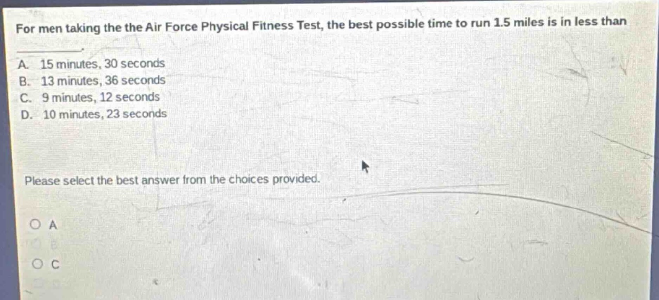 for men taking the the air force physical fitness test, the best possible time to run 1.5 miles is in less than \na. 15 minutes, 30 seconds\nb. 13 minutes, 36 seconds\nc. 9 minutes, 12 seconds\nd. 10 minutes, 23 seconds\nplease select the best answer from the choices provided.