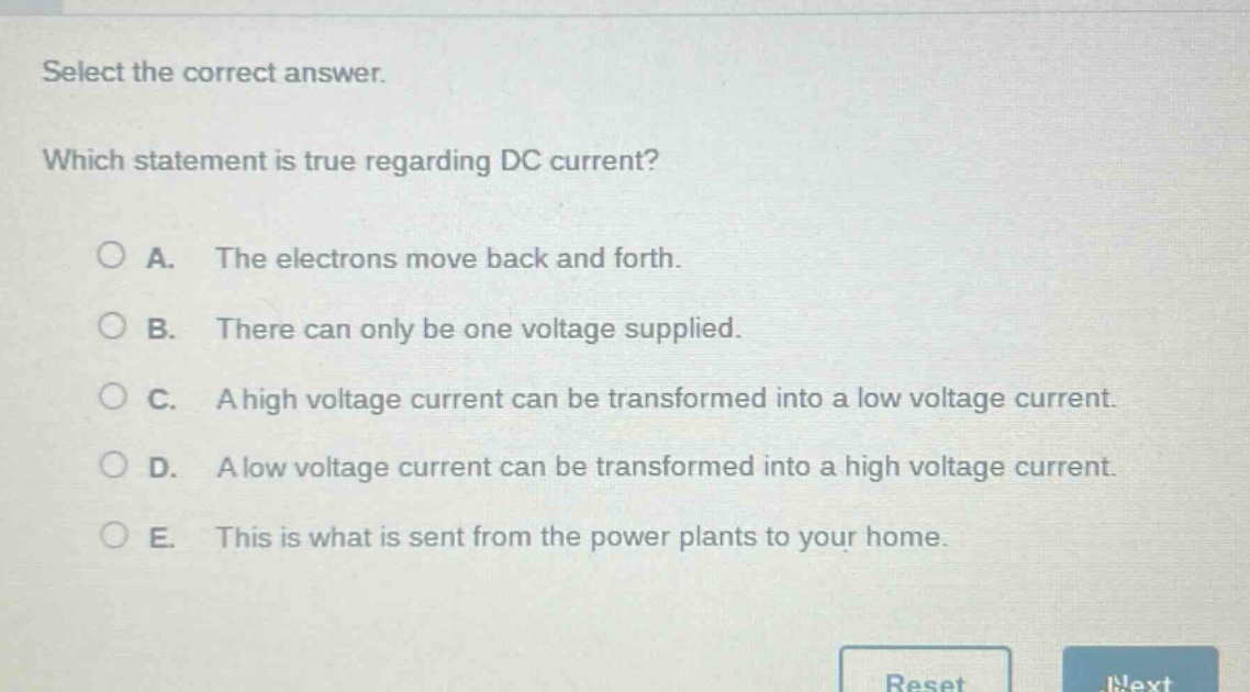 select the correct answer. which statement is true regarding dc current? a. the electrons move back and forth. b. there can only be one voltage supplied. c. a high voltage current can be transformed into a low voltage current. d. a low voltage current can be transformed into a high voltage current. e. this is what is sent from the power plants to your home.