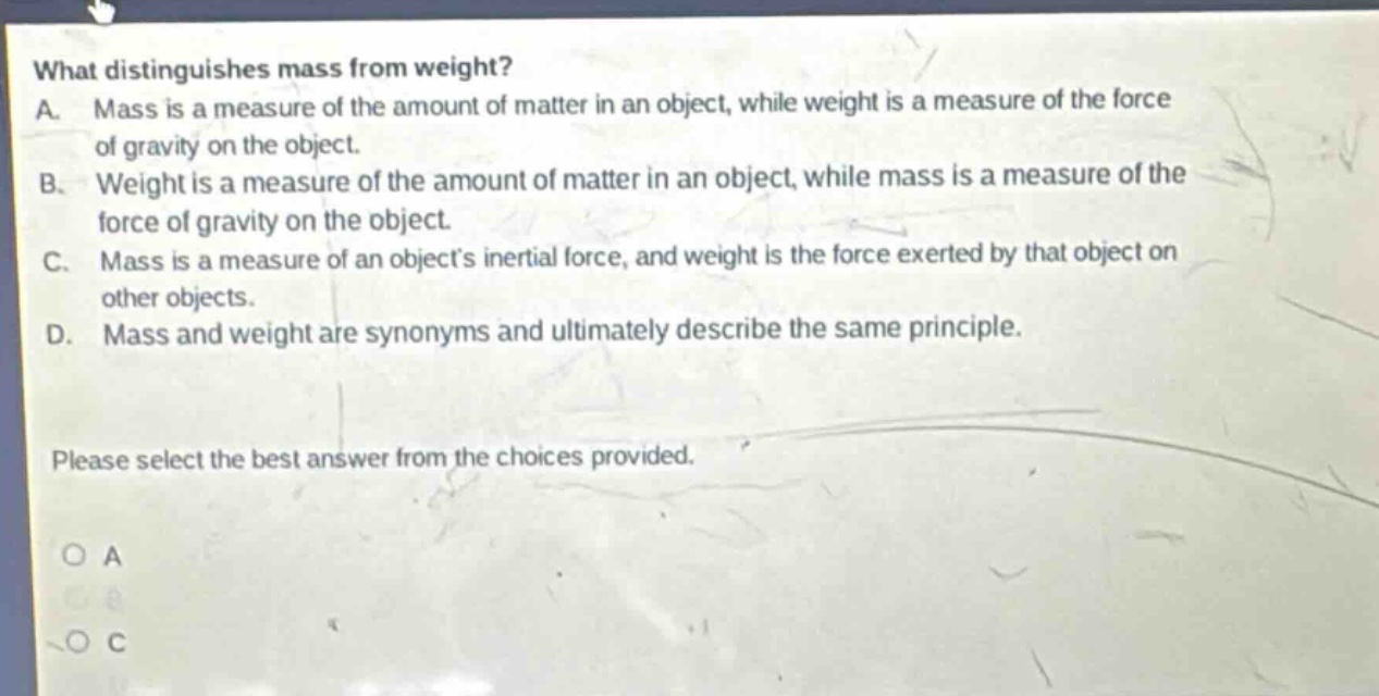 what distinguishes mass from weight? a. mass is a measure of the amount of matter in an object, while weight is a measure of the force of gravity on the object. b. weight is a measure of the amount of matter in an object, while mass is a measure of the force of gravity on the object. c. mass is a measure of an objects inertial force, and weight is the force exerted by that object on other objects. d. mass and weight are synonyms and ultimately describe the same principle. please select the best answer from the choices provided.