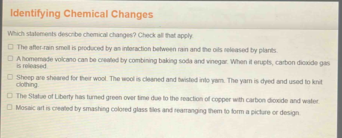 identifying chemical changes\nwhich statements describe chemical changes? check all that apply.\nthe after - rain smell is produced by an interaction between rain and the oils released by plants.\na homemade volcano can be created by combining baking soda and vinegar. when it erupts, carbon dioxide gas is released.\nsheep are sheared for their wool. the wool is cleaned and twisted into yarn. the yarn is dyed and used to knit clothing.\nthe statue of liberty has turned green over time due to the reaction of copper with carbon dioxide and water.\nmosaic art is created by smashing colored glass tiles and rearranging them to form a picture or design.