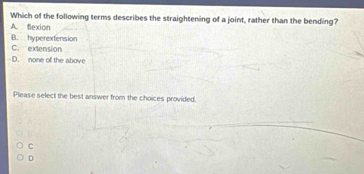 which of the following terms describes the straightening of a joint, rather than the bending? a. flexion b. hyperextension c. extension d. none of the above please select the best answer from the choices provided.