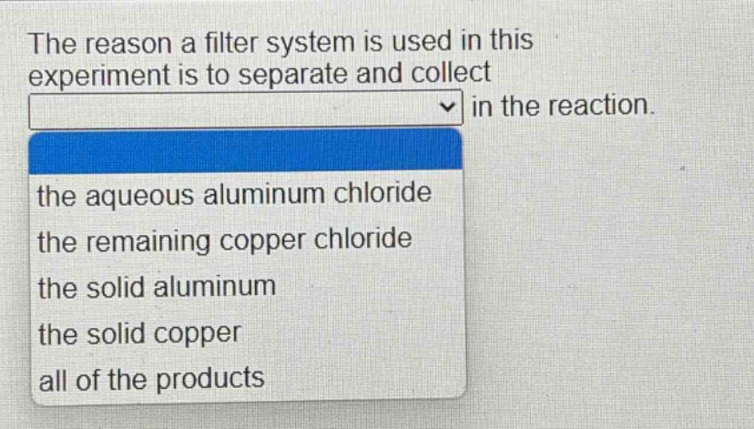 the reason a filter system is used in this experiment is to separate and collect in the reaction. the aqueous aluminum chloride the remaining copper chloride the solid aluminum the solid copper all of the products