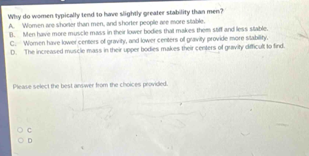 why do women typically tend to have slightly greater stability than men? a. women are shorter than men, and shorter people are more stable. b. men have more muscle mass in their lower bodies that makes them stiff and less stable. c. women have lower centers of gravity, and lower centers of gravity provide more stability. d. the increased muscle mass in their upper bodies makes their centers of gravity difficult to find. please select the best answer from the choices provided.