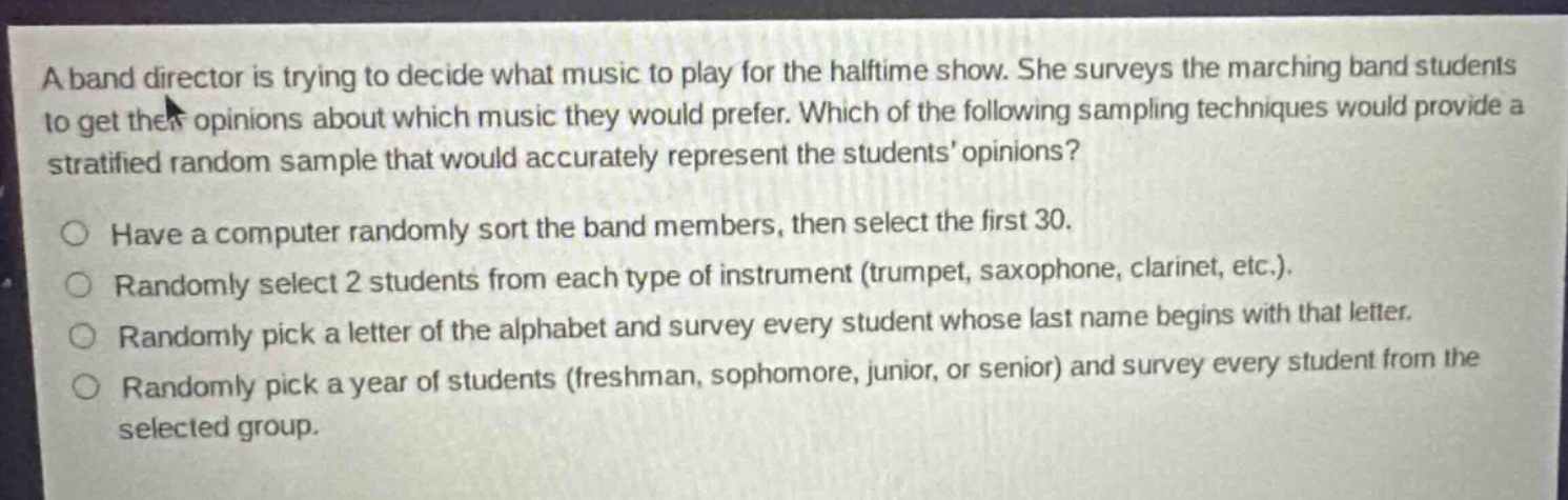 a band director is trying to decide what music to play for the halftime show. she surveys the marching band students to get their opinions about which music they would prefer. which of the following sampling techniques would provide a stratified random sample that would accurately represent the students’ opinions? have a computer randomly sort the band members, then select the first 30. randomly select 2 students from each type of instrument (trumpet, saxophone, clarinet, etc.). randomly pick a letter of the alphabet and survey every student whose last name begins with that letter. randomly pick a year of students (freshman, sophomore, junior, or senior) and survey every student from the selected group.