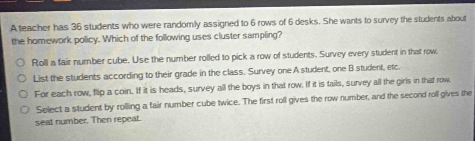 a teacher has 36 students who were randomly assigned to 6 rows of 6 desks. she wants to survey the students about the homework policy. which of the following uses cluster sampling? roll a fair number cube. use the number rolled to pick a row of students. survey every student in that row. list the students according to their grade in the class. survey one a student, one b student, etc. for each row, flip a coin. if it is heads, survey all the boys in that row. if it is tails, survey all the girls in that row. select a student by rolling a fair number cube twice. the first roll gives the row number, and the second roll gives the seat number. then repeat.