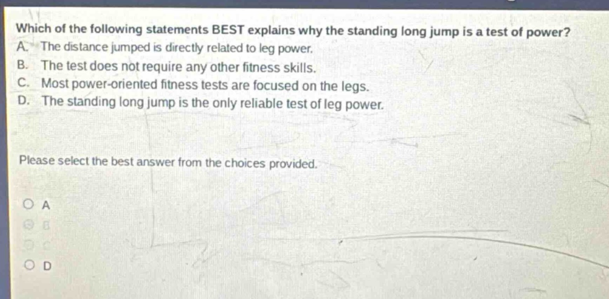 which of the following statements best explains why the standing long jump is a test of power? a. the distance jumped is directly related to leg power. b. the test does not require any other fitness skills. c. most power - oriented fitness tests are focused on the legs. d. the standing long jump is the only reliable test of leg power. please select the best answer from the choices provided. o a o b o c o d
