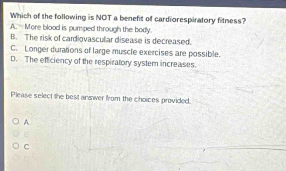 which of the following is not a benefit of cardiorespiratory fitness? a. more blood is pumped through the body. b. the risk of cardiovascular disease is decreased. c. longer durations of large muscle exercises are possible. d. the efficiency of the respiratory system increases. please select the best answer from the choices provided. o a o b o c o d