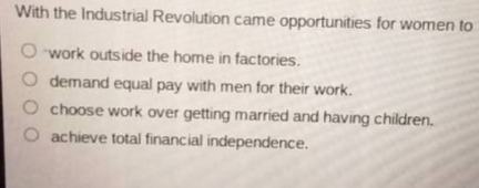 with the industrial revolution came opportunities for women to\nwork outside the home in factories.\ndemand equal pay with men for their work.\nchoose work over getting married and having children.\nachieve total financial independence.