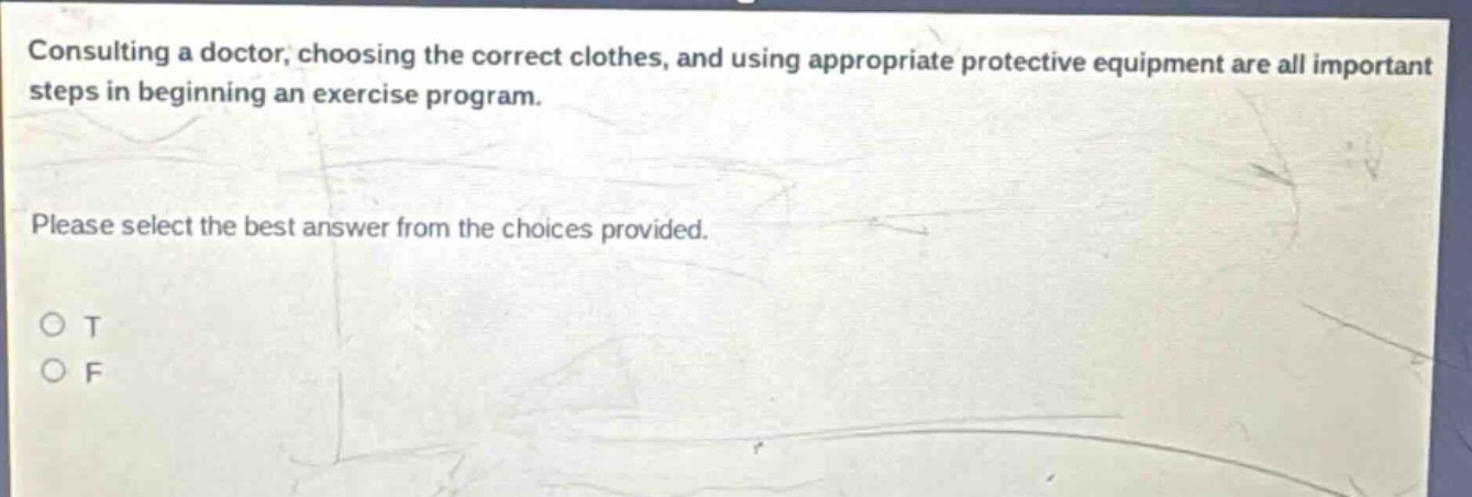 consulting a doctor, choosing the correct clothes, and using appropriate protective equipment are all important steps in beginning an exercise program. please select the best answer from the choices provided. o t o f