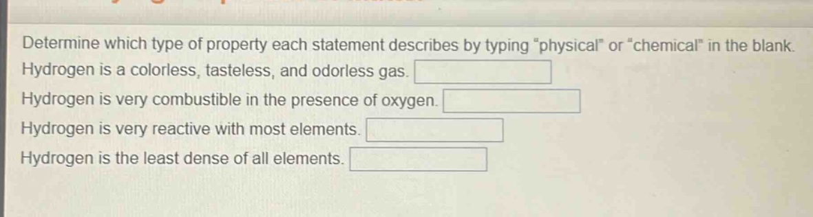 determine which type of property each statement describes by typing \physical\ or \chemical\ in the blank. hydrogen is a colorless, tasteless, and odorless gas. hydrogen is very combustible in the presence of oxygen. hydrogen is very reactive with most elements. hydrogen is the least dense of all elements.